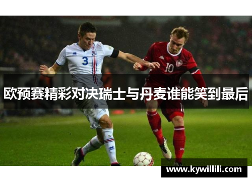 欧预赛精彩对决瑞士与丹麦谁能笑到最后